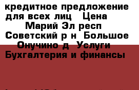 кредитное предложение для всех лиц › Цена ­ 1 - Марий Эл респ., Советский р-н, Большое Онучино д. Услуги » Бухгалтерия и финансы   